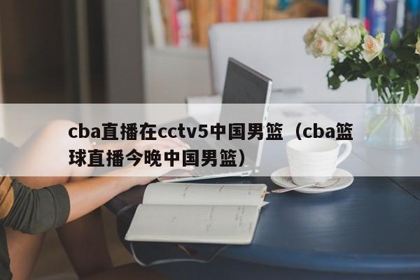 cba直播在cctv5中国男篮（cba篮球直播今晚中国男篮）