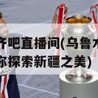 乌鲁木齐吧直播间(乌鲁木齐吧直播间带你探索新疆之美)