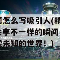 直播标题怎么写吸引人(精彩直播，与你共享不一样的瞬间，让我们一起探索未知的世界！)